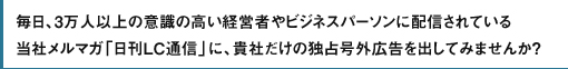 毎日、3万人以上の意識の高い経営者やビジネスパーソンに配信されている当社メルマガ「日刊LC通信」に、貴社だけの独占号外広告を出してみませんか？
