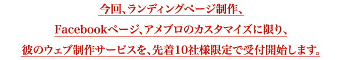 今回、ランディングページ制作、Facebookページ、アメブロのカスタマイズに限り、彼のウェブ制作サービスを、先着10社様限定で受付開始します。