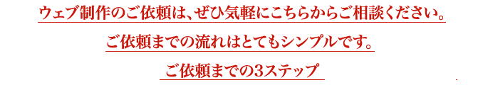 ウェブ制作のご依頼は、ぜひ気軽にこちらからご相談ください。ご依頼までの流れはとてもシンプルです。 ご依頼までの3ステップ