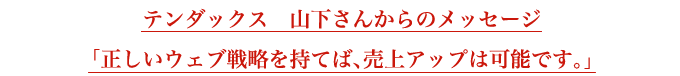 テンダックス　山下さんからのメッセージ「あらゆるウェブ制作のニーズにお応えすることが可能です。」