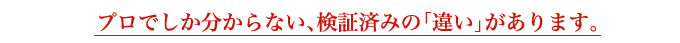 プロでしか分からない、検証済みの「違い」があります。