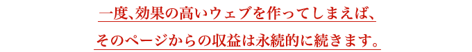 一度、効果の高いウェブを作ってしまえば、そのページからの収益は永続的に続きます。
